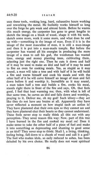 44~9-20 I S A I A H
uses these tools, working long, hard, exhaustive hours working
and reworking the met& He foolishly works himself so long
over the forge he gets weak and almost faints. Before he wastes
this much energy, the carpenter has gone to great lengths to
sketch the image on a block of wood, shape it with his tools,
sketch some more, work it some more, and what does he end
up with-something in the image of man. Even if it is in the
image of the most masculine of men, it is still a man-image
and then it is put into a man-made temple. But before the
carpenter has wasted all his energies in producing, the mere
image of a man to call his god, the woodsmafi has wasted
time, energy and money planting trees, cultivating them,
selecting just the right one. Then he cuts it down and half
of it may be used to make an idol and half of it may be used
to fire an oven for cooking meals. Yes, as stupid as it may
sound, a man will take a tree and with half of it he will build
a fire and warm himself and cook his meals and with the
other half of it he will carve himself an image of man and fall
down before it and worship it., Incredible as it may sound,
a man takes half a tree and builds a fire, cooks his meal,
stands right there in front of the fire and says, Oh, that feels
good, I feel that heat warming me; then, with what is left of
that same tree, he carves an idol and falls down and worships,
praying to it, Deliver me, oh my god! Such idiocy-they act
like they do not have any brains at all. Apparently they have
never reflected a moment on how stupid such an action is!
They have plastered shut their own eyes so they cannot see and
they have plastered shut their hearts so they cannot understand.
These fools never stop to really think all this out with any
perception, They never reason this way: Now, part of this tree
I have burned in the fire and cooked my meal on! Does it
make sense to take the other half of a piece of fuel and make
it into something as deprecating and shaming to good sense
as an idol? They never stop to think: Shall I, a living, thinking,
feeling being, fall down to a chunk of wood and call it a god?
The fool who makes idols, so eaily reduced to ashes, has been
deluded by his own choice. He really does not want spiritual
86
 