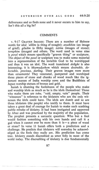 S O V E R E I G N O V E R A L L G O D S 44:9-20
deliverance and so finds none and it never occurs to him to say,
Isn’tthis all a big lie?
COMMENTS
v. 9-17 GRAVENIMAGES:There are a number of Hebrew
words for idol; ’alilim (a thing of nought); atsabbim (an image
of grief); gilulim (a filthy image); tsirim (images of stone);
teraphinz (images) and others, The word used in verse nine
is yesel which means specifically “graven thing” or sculpture.
The object of the pesel or sculpture was to make some material
into a representation of the invisible God to be worshipped
and thus it was an idol. The word translated delight is also
interesting; it is hkamudyehem which means desirable, de-
lectable, precious, darling. Their graven images were more
than ornamentsI They venerated, pampered and worshiped
those pieces of stone and chunks of wood much like the ig-
norant masses of India worship cows and the Buddhists of
Japan worship statues of bronze and gold.
Isaiah is shaming the foolishness of the people who make
and worship idols as much as he is the idols themselves! Those
who make them are tohu, “void, empty, vain” people. Their
“witnesses” is reference to the idolaters who are the only wit-
nesses the idols could have. The idols are dumb and so are
those idolaters (the people) who testify to them. It must have
taken a great deal of courage for Isaiah to make such scathing
public rebuke of idolatry. It had been instigated and approved
by Ahaz and was practiced by the majority of the population.
The prophet presents a sarcastic question: Who but a fool
would fashion something with his own hands and call it a
god when it cannot ever be more than it is-a piece of wood
or stone? In verse 11 Isaiah offers both a prediction and a
challenge. He predicts that idolaters will someday be acknowl-
edged as the fools they really are. His prediction has come
true. Idolatry stands discredited as utter folly in most of the
world today. The discrediting of idolatry is due fundamentally
87
 