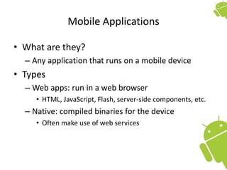 Mobile Applications
• What are they?
– Any application that runs on a mobile device
• Types
– Web apps: run in a web browser
• HTML, JavaScript, Flash, server-side components, etc.
– Native: compiled binaries for the device
• Often make use of web services
 