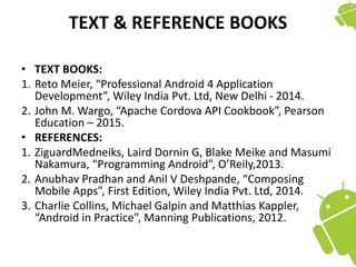 TEXT & REFERENCE BOOKS
• TEXT BOOKS:
1. Reto Meier, “Professional Android 4 Application
Development”, Wiley India Pvt. Ltd, New Delhi - 2014.
2. John M. Wargo, “Apache Cordova API Cookbook”, Pearson
Education – 2015.
• REFERENCES:
1. ZiguardMedneiks, Laird Dornin G, Blake Meike and Masumi
Nakamura, “Programming Android”, O’Reily,2013.
2. Anubhav Pradhan and Anil V Deshpande, “Composing
Mobile Apps”, First Edition, Wiley India Pvt. Ltd, 2014.
3. Charlie Collins, Michael Galpin and Matthias Kappler,
“Android in Practice”, Manning Publications, 2012.
 