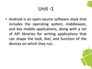 Unit -1
• Android is an open-source software stack that
includes the operating system, middleware,
and key mobile applications, along with a set
of API libraries for writing applications that
can shape the look, feel, and function of the
devices on which they run.
 