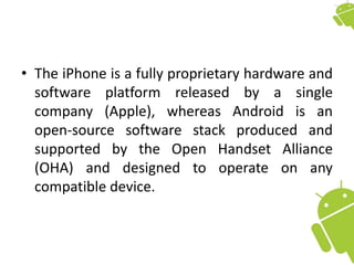 • The iPhone is a fully proprietary hardware and
software platform released by a single
company (Apple), whereas Android is an
open-source software stack produced and
supported by the Open Handset Alliance
(OHA) and designed to operate on any
compatible device.
 