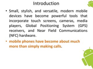 Introduction
• Small, stylish, and versatile, modern mobile
devices have become powerful tools that
incorporate touch screens, cameras, media
players, Global Positioning System (GPS)
receivers, and Near Field Communications
(NFC) hardware.
• mobile phones have become about much
more than simply making calls.
 
