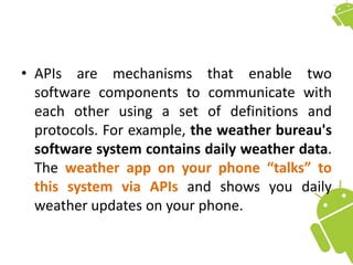• APIs are mechanisms that enable two
software components to communicate with
each other using a set of definitions and
protocols. For example, the weather bureau's
software system contains daily weather data.
The weather app on your phone “talks” to
this system via APIs and shows you daily
weather updates on your phone.
 