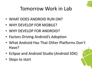 Tomorrow Work in Lab
• WHAT DOES ANDROID RUN ON?
• WHY DEVELOP FOR MOBILE?
• WHY DEVELOP FOR ANDROID?
• Factors Driving Android’s Adoption
• What Android Has That Other Platforms Don’t
Have?
• Eclipse and Android Studio (Android SDK)
• Steps to start
 