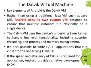 The Dalvik Virtual Machine
• key elements of Android is the Dalvik VM
• Rather than using a traditional Java VM such as Java
ME, Android uses its own custom VM designed to
ensure that multiple instances run efficiently on a
single device
• The Dalvik VM uses the device’s underlying Linux kernel
to handle low-level functionality, including security,
threading, and process and memory management.
• It’s also possible to write C/C++ applications that run
closer to the underlying Linux OS.
• If the speed and efficiency of C/C++ is required for your
application, Android provides a native development kit
(NDK).
 