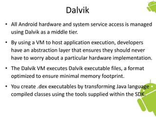 Dalvik
• All Android hardware and system service access is managed
using Dalvik as a middle tier.
• By using a VM to host application execution, developers
have an abstraction layer that ensures they should never
have to worry about a particular hardware implementation.
• The Dalvik VM executes Dalvik executable files, a format
optimized to ensure minimal memory footprint.
• You create .dex executables by transforming Java language
compiled classes using the tools supplied within the SDK.
 