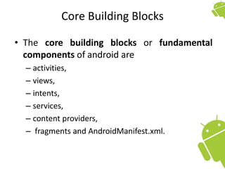 Core Building Blocks
• The core building blocks or fundamental
components of android are
– activities,
– views,
– intents,
– services,
– content providers,
– fragments and AndroidManifest.xml.
 