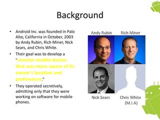Background
• Android Inc. was founded in Palo
Alto, California in October, 2003
by Andy Rubin, Rich Miner, Nick
Sears, and Chris White.
• Their goal was to develop a
"smarter mobile device
that was more aware of its
owner's location and
preferences.”
• They operated secretively,
admitting only that they were
working on software for mobile
phones.
 