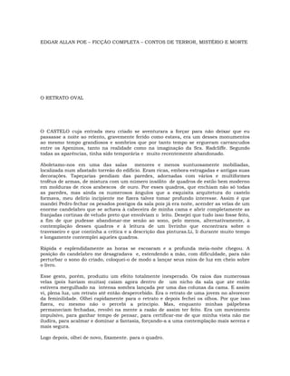 EDGAR ALLAN POE – FICÇÃO COMPLETA – CONTOS DE TERROR, MISTÉRIO E MORTE
O RETRATO OVAL
O CASTELO cuja entrada meu criado se aventurara a forçar para não deixar que eu
passasse a noite ao relento, gravemente ferido como estava, era um desses monumentos
ao mesmo tempo grandiosos e sombrios que por tanto tempo se ergueram carrancudos
entre os Apeninos, tanto na realidade como na imaginação da Sra. Radcliffe. Segundo
todas as aparências, tinha sido temporária e muito recentemente abandonado.
Aboletamo-nos em uma das salas menores e menos suntuosamente mobiliadas,
localizada num afastado torreão do edifício. Eram ricas, embora estragadas e antigas suas
decorações. Tapeçarias pendiam das paredes, adornadas com vários e multiformes
troféus de armas, de mistura com um número insólito de quadros de estilo bem moderno
em molduras de ricos arabescos de ouro. Por esses quadros, que enchiam não só todas
as paredes, mas ainda os numerosos ângulos que a esquisita arquitetura do castelo
formava, meu delírio incipiente me fizera talvez tomar profundo interesse. Assim é que
mandei Pedro fechar os pesados postigos da sala pois já era noite, acender as velas de um
enorme candelabro que se achava à cabeceira de minha cama e abrir completamente as
franjadas cortinas de veludo preto que envolviam o leito. Desejei que tudo isso fosse feito,
a fim de que pudesse abandonar-me senão ao sono, pelo menos, alternativamente, à
contemplação desses quadros e à leitura de um livrinho que encontrara sobre o
travesseiro e que continha a critica e a descrição das pinturas.Li, li durante muito tempo
e longamente contemplei aqueles quadros.
Rápida e esplendidamente as horas se escoaram e a profunda meia-noite chegou. A
posição do candelabro me desagradava e, estendendo a mão, com dificuldade, para não
perturbar o sono do criado, coloquei-o de modo a lançar seus raios de luz em cheio sobre
o livro.
Esse gesto, porém, produziu um efeito totalmente inesperado. Os raios das numerosas
velas (pois haviam muitas) caíam agora dentro de um nicho da sala que ate então
estivera mergulhado na intensa sombra lançada por uma das colunas da cama. E assim
vi, plena luz, um retrato até então despercebido. Era o retrato de uma jovem no alvorecer
da feminilidade. Olhei rapidamente para o retrato e depois fechei os olhos. Por que isso
fizera, eu mesmo não o percebi a principio. Mas, enquanto minhas pálpebras
permaneciam fechadas, revolvi na mente a razão de assim ter feito. Era um movimento
impulsivo, para ganhar tempo de pensar, para certificar-me de que minha vista não me
iludira, para acalmar e dominar a fantasia, forçando-a a uma contemplação mais serena e
mais segura.
Logo depois, olhei de novo, fixamente. para o quadro.
 