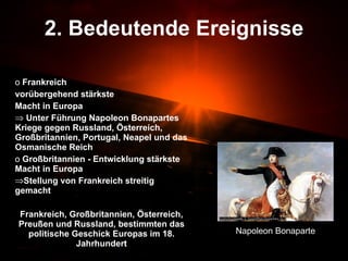 2. Bedeutende Ereignisse Frankreich  vorübergehend stärkste  Macht in Europa Unter Führung Napoleon Bonapartes Kriege gegen Russland, Österreich, Großbritannien, Portugal, Neapel und das Osmanische Reich Großbritannien - Entwicklung stärkste Macht in Europa  Stellung von Frankreich streitig gemacht Frankreich, Großbritannien, Österreich, Preußen und Russland, bestimmten das politische Geschick Europas im 18. Jahrhundert Napoleon Bonaparte 