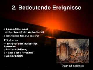 2. Bedeutende Ereignisse Europa, Mittelpunkt - sich entwickelnden Weltwirtschaft  technischen Neuerungen und Erfindungen   Frühphase der Industriellen Revolution Zeit der Aufklärung Französische Revolution Wars of Empire Sturm auf die Bastille 