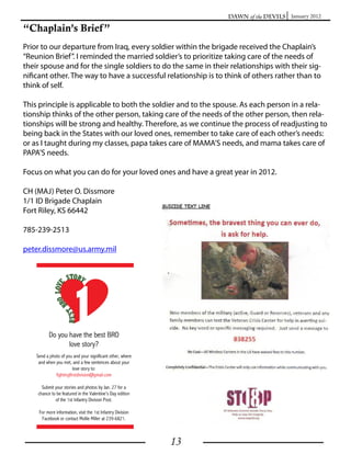 Dawn of the Devils January 2012

“Chaplain’s Brief ”
Prior to our departure from Iraq, every soldier within the brigade received the Chaplain’s
“Reunion Brief”. I reminded the married soldier’s to prioritize taking care of the needs of
their spouse and for the single soldiers to do the same in their relationships with their sig-
nificant other. The way to have a successful relationship is to think of others rather than to
think of self.

This principle is applicable to both the soldier and to the spouse. As each person in a rela-
tionship thinks of the other person, taking care of the needs of the other person, then rela-
tionships will be strong and healthy. Therefore, as we continue the process of readjusting to
being back in the States with our loved ones, remember to take care of each other’s needs:
or as I taught during my classes, papa takes care of MAMA’S needs, and mama takes care of
PAPA’S needs.

Focus on what you can do for your loved ones and have a great year in 2012.

CH (MAJ) Peter O. Dissmore
1/1 ID Brigade Chaplain
Fort Riley, KS 66442

785-239-2513

peter.dissmore@us.army.mil




                                              13
 