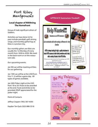 Dawn of the Devils January 2012



      Fort Riley
      ManSpouses

 Local chapter of MANning
      The Homefront

Group of male significant others of
Soldiers.

Activities we have done int he
past include paintball, golf, driving
range, and monthly gatherings at
Kites in Junction City.

Our monthly gahers are Kites are
usually the 1st Monday of every
month from 1830 to 2030. We meet
in the back room or on the restau-
rant side.

Our upcoming events:

Jan 9th we will be meeting at Kites
for our gathering.

Jan 10th we will be at the USO from
9 to 11. It will be a game day. All
types of games available.

Jan 26th Poker night at the USO
from 18 to 20. Prizes to be awarded
at the end. Food and drinks to be
provided. RSVP appreciated for the
poker night.

Point of Contacts

Jeffrey Crippen (785) 307-4393

Kayden Ten Eyck (503) 888-3518




                                        14
 