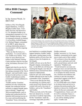 Dawn of the Devils January 2012



101st BSB Changes
    Command

by Sgt. Summer Woode, 1st
HBCT PAO

Soldiers of the 101st Brigade
Support Battalion, 1st Heavy
Brigade Combat Team, 1st In-
fantry Division, bid farewell to
Lt. Col. Brandon Grubbs as he
relinquished command to Lt. Col.
James Waddick during a change
of command ceremony on January
11 at Fort Riley Airfield Hangar.        Colonel Michael Pappal, center, commander of the 1st Heavy Brigade Combat Team, 1st Infantry Divi-
Col. Michael Pappal, commander           sion, passes the ‘Guardian’ colors from Lt. Col. Brandon Grubbs, outgoing commander, 101st Brigade
                                         Support Battalion, 1st HBCT, to Lt. Col. James Waddick during a change of command ceremony at the
of 1st HBCT, spoke about his             Fort Riley Airfield Hangar, January 11, 2012. Grubbs, who has had an impresive career as the Guardian
working relationship and previ-          commander, said it was an experience of a lifetime and he counted himself blessed to have worked with
                                         such a fine team of Soldiers.
ous encounters with the outgoing
commander.
 “They say that the Army is a          port battalion to a modular brigade                    Grubbs continued.
small place. I’ve served with Lt.      support battalion, Grubbs’ leader-                     Grubbs’ successor, Lt. Col. James
Col. Grubbs twice before. First,       ship made a lasting impact on the                      Waddick, commented on his eager-
when we were observers/con-            battalion and he will now have the                     ness to lead a unit of their caliber.
trollers at the National Training      chance to leave his footprints on                      “It’s an honor to have the opportu-
Center and later when he was part      the brigade.                                           nity to serve and lead a unit with
of the 3rd Infantry Division’s G-4     Grubbs will now act as the Devil                       such a proud history and rock solid
shop.”                                 Brigade’s deputy commanding of-                        reputation,” Waddick said.
Pappal said when he saw the list       ficer. As the DCO, he will focus on                     “I look forward to our team con-
of battalion commanders, prior to      resetting the brigade, now that all                    tinuing to move out and tackle the
him taking command of the ‘Devil       battalions have returned from their                    challenges of resetting and training,
Brigade’, and read Grubbs’ name,       respective deployments.                                as we prepare for future mission
he knew he did not have to worry.      Upon his new role at the brigade,                      sets, maintain unit readiness and
Grubbs’ leadership proved the          Grubbs reflected on his time as the                    continue to provide uncompro-
commander’s initial confidence to      commander of the “Guardians.”                          mised direct support to the Devil
be valid.                              “I have to say that this has been                      Brigade,” said Waddick.
“Grubbs and the ‘Guardian’             an experience of a lifetime and I                      As 101st BSB adds a new chapter
battalion not only sustained the       count myself truly blessed to have                     to its history book and strives to
brigade, but conducted tactical        worked with such a fine team of                        maintain the professionalism the
missions to support brigade opera-     Soldiers, such as the “Guardians,”                     battalion is known for, Grubbs gave
tions in Kirkuk,” Pappal said.         said Grubbs.                                           advice for the new commander.
With accomplishments, such as          “When you look at all of the tasks                     “Congratulations, I know you will
leading and conducting the first       that were ahead of us, it would                        do well in command. Enjoy ev-
battalion field training exercise in   seem that it would be impossible,                      ery minute of it, before you know
five years and transforming the        but the “Guardians” made the                           it, you will be standing up here
“Guardians” from a forward sup-        seemingly impossible possible,”                        again,” Grubbs said.

                                                            19
 