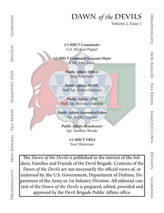 Dawn of the Devils




                                                                                           Dreadnoughts
Guardians


                                                                       Volume 2, Issue 1



                                        1/1 HBCT Commander
Defiants




                                          Col. Michael Pappal




                                                                                           Iron Rangers
                                  1/1 HBCT Command Sergeant Major
                                           CSM John Jones

                                         Public Affairs Officer
Hamilton’s Own




                                           Maj. John Mini




                                                                                           Pale Riders
                                        Public Affairs NCOIC
                                       Staff Sgt. Robert Dedeaux

                                          Public Affairs NCO
                                      Staff Sgt. Melissa Crawford
Pale Riders




                                    Public Affairs Journalist/Editor




                                                                                           Hamilton’s Own
                                          Sgt. Kandi Huggins

                                      Public Affairs Broadcaster
                                        Sgt. Summer Woode
Iron Rangers




                                           1/1 HBCT FRSA
                                            Noel Waterman
                                                                                           Defiants

                  The Dawn of the Devils is published in the interest of the Sol-
                 diers, Families and Friends of the Devil Brigade. Contents of the
                  Dawn of the Devils are not necessarily the official views of, or
Dreadnoughts




                 endorsed by, the U.S. Government, Department of Defense, De-
                                                                                           Guardians




                 partment of the Army or 1st Infantry Division. All editorial con-
                 tent of the Dawn of the Devils is prepared, edited, provided and
                        approved by the Devil Brigade Public Affairs office.
 