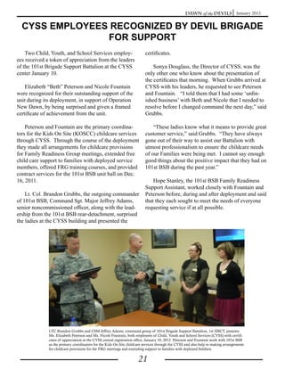 Dawn of the Devils January 2012


  CYSS EMPLOYEES RECOGNIZED BY DEVIL BRIGADE
                FOR SUPPORT
    Two Child, Youth, and School Services employ-                         certificates.
ees received a token of appreciation from the leaders
of the 101st Brigade Support Battalion at the CYSS                            Sonya Douglass, the Director of CYSS, was the
center January 10.                                                        only other one who know about the presentation of
                                                                          the certificates that morning. When Grubbs arrived at
    Elizabeth “Beth” Peterson and Nicole Fountain                         CYSS with his leaders, he requested to see Petersen
were recognized for their outstanding support of the                      and Fountain. “I told them that I had some ‘unfin-
unit during its deployment, in support of Operation                       ished business’ with Beth and Nicole that I needed to
New Dawn, by being surprised and given a framed                           resolve before I changed command the next day,” said
certificate of achievement from the unit.                                 Grubbs.

    Peterson and Fountain are the primary coordina-                           “These ladies know what it means to provide great
tors for the Kids On Site (KOSCC) childcare services                      customer service,” said Grubbs. “They have always
through CYSS. Through the course of the deployment                        gone out of their way to assist our Battalion with
they made all arrangements for childcare provisions                       utmost professionalism to ensure the childcare needs
for Family Readiness Group meetings, extended free                        of our Families were being met. I cannot say enough
child care support to families with deployed service                      good things about the positive impact that they had on
members, offered FRG training courses, and provided                       101st BSB during the past year.”
contract services for the 101st BSB unit ball on Dec.
16, 2011.                                                                     Hope Stanley, the 101st BSB Family Readiness
                                                                          Support Assistant, worked closely with Fountain and
    Lt. Col. Brandon Grubbs, the outgoing commander                       Peterson before, during and after deployment and said
of 101st BSB, Command Sgt. Major Jeffrey Adams,                           that they each sought to meet the needs of everyone
senior noncommissioned officer, along with the lead-                      requesting service if at all possible.
ership from the 101st BSB rear-detachment, surprised
the ladies at the CYSS building and presented the




              LTC Brandon Grubbs and CSM Jeffrey Adams, command group of 101st Brigade Support Battalion, 1st HBCT, presents
              Ms. Elizabeth Peterson and Ms. Nicole Fountain, both employees of Child, Youth and School Services (CYSS) with certifi-
              cates of appreciation at the CYSS central registration office, January 10, 2012. Peterson and Fountain work with 101st BSB
              as the primary coordinators for the Kids On Site childcare services through the CYSS and also help in making arrangements
              for childcare provisions for the FRG meetings and extending support to families with deployed Soldiers.


                                                                     21
 