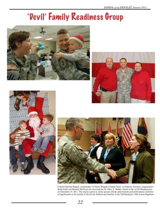 Dawn of the Devils January 2012



‘Devil’ Family Readiness Group




         Colonel Michael Pappal, commander, 1st Heavy Brigade Combat Team, 1st Infantry Division, congratulates
         Kellie Kidd and Monika McDwyer for receiving the Dr. Mary E. Walker Award at the 1st ID Headquarters
         on December 15, 2011. The award is given to Army spouses whose achievements and performance contribut-
         ed significantly to the quality of life for the Soldiers and families of the 2nd Battalioni, 34th Armor Regiment.



                                22
 