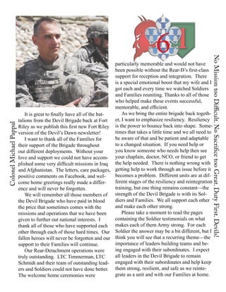 6




                                                                                                                  No Mission too Difficult. No Sacrifice too Great. Duty First. Devils!
                                                                   particularly memorable and would not have
                                                                   been possible without the Rear-D’s first-class
                                                                   support for reception and integration. There
                                                                   is a special emotional boost that my wife and I
                                                                   got each and every time we watched Soldiers
                                                                   and Families reuniting. Thanks to all of those
                                                                   who helped make these events successful,
                                                                   memorable, and efficient.
                       It is great to finally have all of the bat-     As we bring the entire brigade back togeth-
                   talions from the Devil Brigade back at Fort     er, I want to emphasize resiliency. Resiliency
Colonel Michael Pappal




                   Riley as we publish this first new Fort Riley is the power to bounce back into shape. Some-
                   version of the Devil’s Dawn newsletter!         times that takes a little time and we all need to
                       I want to thank all of the Families for     be aware of that and be patient and adaptable
                   their support of the Brigade throughout         to a changed situation. If you need help or
                   our different deployments. Without your         you know someone who needs help then see
                   love and support we could not have accom- your chaplain, doctor, NCO, or friend to get
                   plished some very difficult missions in Iraq the help needed. There is nothing wrong with
                   and Afghanistan. The letters, care packages, getting help to work through an issue before it
                   positive comments on Facebook, and wel-         becomes a problem. Different units are at dif-
                   come home greetings really made a differ-       ferent stages of the resiliency and reintegration
                   ence and will never be forgotten.               training, but one thing remains constant—the
                       We will remember all those members of       strength of the Devil Brigade is with its Sol-
                   the Devil Brigade who have paid in blood        diers and Families. We all support each other
                   the price that sometimes comes with the         and make each other strong.
                   missions and operations that we have been           Please take a moment to read the pages
                   given to further out national interests. I      containing the Soldier testimonials on what
                   thank all of those who have supported each makes each of them Army strong. For each
                   other through each of those hard times. Our Soldier the answer may be a bit different, but I
                   fallen heroes will never be forgotten and our think you will see that a recurring theme—the
                   support to their Families will continue.        importance of leaders building teams and be-
                       Our Rear-Detachment operations were         ing engaged with their subordinates. I expect
                   truly outstanding. LTC Timmerman, LTC           all leaders in the Devil Brigade to remain
                   Schmidt and their team of outstanding lead- engaged with their subordinates and help keep
                   ers and Soldiers could not have done better. them strong, resilient, and safe as we reinte-
                   The welcome home ceremonies were                grate as a unit and with our Families at home.
 