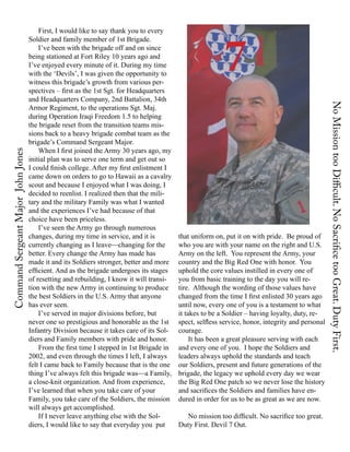 7
                                   First, I would like to say thank you to every
                               Soldier and family member of 1st Brigade.
                                   I’ve been with the brigade off and on since
                               being stationed at Fort Riley 10 years ago and
                               I’ve enjoyed every minute of it. During my time
                               with the ‘Devils’, I was given the opportunity to
                               witness this brigade’s growth from various per-
                               spectives – first as the 1st Sgt. for Headquarters
                               and Headquarters Company, 2nd Battalion, 34th




                                                                                                                                              No Mission too Difficult. No Sacrifice too Great. Duty First.
                               Armor Regiment, to the operations Sgt. Maj.
                               during Operation Iraqi Freedom 1.5 to helping
                               the brigade reset from the transition teams mis-
                               sions back to a heavy brigade combat team as the
                               brigade’s Command Sergeant Major.
                                   When I first joined the Army 30 years ago, my
Command Sergeant Major John Jones




                               initial plan was to serve one term and get out so
                               I could finish college. After my first enlistment I
                               came down on orders to go to Hawaii as a cavalry
                               scout and because I enjoyed what I was doing, I
                               decided to reenlist. I realized then that the mili-
                               tary and the military Family was what I wanted
                               and the experiences I’ve had because of that
                               choice have been priceless.
                                   I’ve seen the Army go through numerous
                               changes, during my time in service, and it is         that uniform on, put it on with pride. Be proud of
                               currently changing as I leave—changing for the        who you are with your name on the right and U.S.
                               better. Every change the Army has made has            Army on the left. You represent the Army, your
                               made it and its Soldiers stronger, better and more    country and the Big Red One with honor. You
                               efficient. And as the brigade undergoes its stages    uphold the core values instilled in every one of
                               of resetting and rebuilding, I know it will transi-   you from basic training to the day you will re-
                               tion with the new Army in continuing to produce       tire. Although the wording of those values have
                               the best Soldiers in the U.S. Army that anyone        changed from the time I first enlisted 30 years ago
                               has ever seen.                                        until now, every one of you is a testament to what
                                   I’ve served in major divisions before, but        it takes to be a Soldier – having loyalty, duty, re-
                               never one so prestigious and honorable as the 1st     spect, selfless service, honor, integrity and personal
                               Infantry Division because it takes care of its Sol-   courage.
                               diers and Family members with pride and honor.             It has been a great pleasure serving with each
                                   From the first time I stepped in 1st Brigade in   and every one of you. I hope the Soldiers and
                               2002, and even through the times I left, I always     leaders always uphold the standards and teach
                               felt I came back to Family because that is the one    our Soldiers, present and future generations of the
                               thing I’ve always felt this brigade was—a Family,     brigade, the legacy we uphold every day we wear
                               a close-knit organization. And from experience,       the Big Red One patch so we never lose the history
                               I’ve learned that when you take care of your          and sacrifices the Soldiers and families have en-
                               Family, you take care of the Soldiers, the mission    dured in order for us to be as great as we are now.
                               will always get accomplished.
                                   If I never leave anything else with the Sol-        No mission too difficult. No sacrifice too great.
                               diers, I would like to say that everyday you put      Duty First. Devil 7 Out.
 