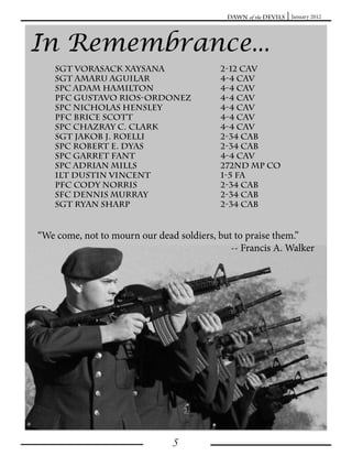 Dawn of the Devils   January 2012




In Remembrance...
    Sgt vorasack xaysana                  2-12 cav
    SGT Amaru Aguilar                     4-4 CAv
    SPC Adam Hamilton                     4-4 CAV
    PFC Gustavo Rios-Ordonez              4-4 CAV
    SPC Nicholas Hensley                  4-4 CAV
    PFC BRICE SCOTT                       4-4 CAV
    SPC CHAZRAY C. CLARK                  4-4 CAV
    SGT JAKOB J. ROELLI                   2-34 CAB
    SPC ROBERT E. DYAS                    2-34 CAB
    SPC GARRET FANT                       4-4 CAV
    SPC adrian mills                      272nd mp co
    1LT DUSTIN VINCENT                    1-5 FA
    PFC CODY NORRIS                       2-34 CAB
    SFC Dennis murray                     2-34 cab
    sgt ryan sharp                        2-34 cab


“We come, not to mourn our dead soldiers, but to praise them.”
                                             -- Francis A. Walker




                               5
 