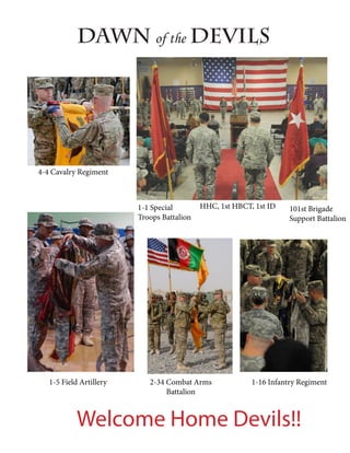 Dawn of the Devils




4-4 Cavalry Regiment



                         1-1 Special        HHC, 1st HBCT, 1st ID    101st Brigade
                         Troops Battalion                            Support Battalion




   1-5 Field Artillery      2-34 Combat Arms              1-16 Infantry Regiment
                                 Battalion


            Welcome Home Devils!!
 