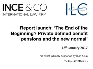 Report launch: ‘The End of the
Beginning? Private defined benefit
pensions and the new normal’
18th January 2017
This event is kindly supported by Ince & Co
Twitter - #DBDeficits
 