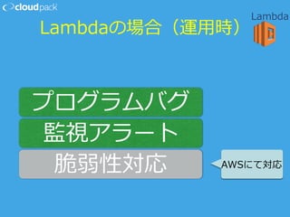 Lambdaの場合（運⽤用時）
プログラムバグ
監視アラート
脆弱性対応 AWSにて対応
Lambda
 