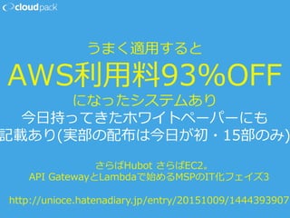 うまく適⽤用すると
AWS利利⽤用料料93%OFF
になったシステムあり
今⽇日持ってきたホワイトペーパーにも
記載あり(実部の配布は今⽇日が初・15部のみ)
さらばHubot  さらばEC2。
API  GatewayとLambdaで始めるMSPのIT化フェイズ3
http://unioce.hatenadiary.jp/entry/20151009/1444393907
 