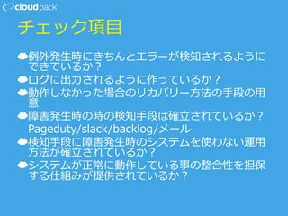 チェック項⽬目
☁ 例例外発⽣生時にきちんとエラーが検知されるように
できているか？
☁ ログに出⼒力力されるように作っているか？
☁ 動作しなかった場合のリカバリー⽅方法の⼿手段の⽤用
意
☁ 障害発⽣生時の時の検知⼿手段は確⽴立立されているか？
 　Pageduty/slack/backlog/メール
☁ 検知⼿手段に障害発⽣生時のシステムを使わない運⽤用
⽅方法が確⽴立立されているか？
☁ システムが正常に動作している事の整合性を担保
する仕組みが提供されているか？
 