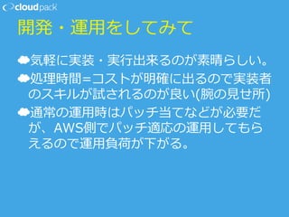 開発・運⽤用をしてみて
☁ 気軽に実装・実⾏行行出来るのが素晴らしい。
☁ 処理理時間=コストが明確に出るので実装者
のスキルが試されるのが良良い(腕の⾒見見せ所)
☁ 通常の運⽤用時はパッチ当てなどが必要だ
が、AWS側でパッチ適応の運⽤用してもら
えるので運⽤用負荷が下がる。
 