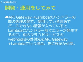 開発・運⽤用をしてみて
☁ API  Gateway→Lambdaのハンドラーの
間の処理理の間で、使⽤用している⾔言語で
パースできない情報が⼊入っていると
Lambdaのハンドラー前でエラーが発⽣生す
るので、他のクラウドサービスの
webhooksの受付先をAPI  Gateway
+Lambdaで⾏行行う場合、先に検証が必要。
 