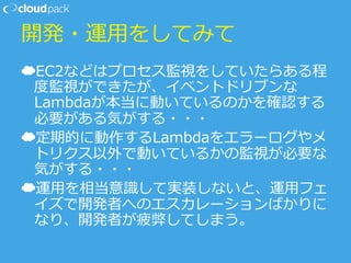 開発・運⽤用をしてみて
☁ EC2などはプロセス監視をしていたらある程
度度監視ができたが、イベントドリブンな
Lambdaが本当に動いているのかを確認する
必要がある気がする・・・
☁ 定期的に動作するLambdaをエラーログやメ
トリクス以外で動いているかの監視が必要な
気がする・・・
☁ 運⽤用を相当意識識して実装しないと、運⽤用フェ
イズで開発者へのエスカレーションばかりに
なり、開発者が疲弊してしまう。
 