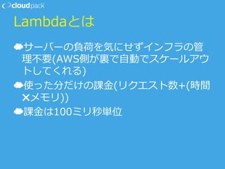 Lambdaとは
☁ サーバーの負荷を気にせずインフラの管
理理不不要(AWS側が裏裏で⾃自動でスケールアウ
トしてくれる)
☁ 使った分だけの課⾦金金(リクエスト数+(時間
✖メモリ))
☁ 課⾦金金は100ミリ秒単位
 