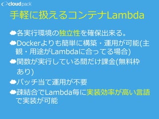 ⼿手軽に扱えるコンテナLambda
☁ 各実⾏行行環境の独⽴立立性を確保出来る。
☁ Dockerよりも簡単に構築・運⽤用が可能(主
観・⽤用途がLambdaに合ってる場合)
☁ 関数が実⾏行行している間だけ課⾦金金(無料料枠
      あり)
☁ パッチ当て運⽤用が不不要
☁ 疎結合でLambda毎に実装効率率率が⾼高い⾔言語
で実装が可能
 