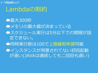 Lambdaの制約
☁ 最⼤大300秒
☁ メモリの最⼤大値が決まっている
☁ スケジュール実⾏行行は5分以下での間隔が設
定できない。
☁ 同時実⾏行行数は100で上限緩和申請可能
☁ インスタンスが⽤用意されてない初回起動
が遅い(JAVAは連続しても⼆二回⽬目も遅い)
 