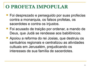 14
O PROFETA IMPOPULAR
Foi desprezado e perseguido por suas profecias contra a
monarquia, os falsos profetas, os sacerdotes e contra os
injustos.
Foi acusado de traição por ordenar, a mando de Deus, que
Judá se rendesse aos babilônicos.
Apoiou a reforma do rei Josias, que destruiu os santuários
regionais e centralizou as atividades cultuais em Jerusalém,
prejudicando os interesses de sua família de sacerdotes.
 