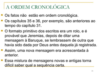 A ORDEM CRONOLÓGICA
Os fatos não estão em ordem cronológica.
Os capítulos 35 e 36, por exemplo, são anteriores ao tempo
do capítulo 31.
O formato primitivo dos escritos era um rolo, e é provável
que Jeremias, depois de ditar uma mensagem à Baruque, se
lembrassem de outra que havia sido dada por Deus antes
daquela já registrada.
Assim, uma nova mensagem era acrescentada à anterior.
Essa mistura de mensagens novas e antigas torna difícil saber
qual a sequência certa.
15
 