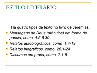 ESTILO LITERÁRIO
Há quatro tipos de texto no livro de Jeremias:
1)Mensagens de Deus (oráculos) em forma de poesia,
como 4.5-6.30
2)Relatos autobiográficos, como 1.4-19
3)Relatos biográficos, como 26.1-24
4)Discursos em prosa, como 7.1-8.
16
 