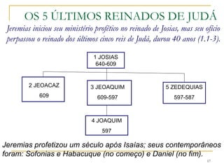 OS 5 ÚLTIMOS REINADOS DE JUDÁ
Jeremias iniciou seu ministério profético no reinado de Josias e
perpassou o reinado dos últimos 5 reis de Judá, durou 40 anos
(1.1-3).
17
1 JOSIAS
640-609
2 JEOACAZ
609
3 JEOAQUIM
609-597
5 ZEDEQUIAS
597-587
4 JOAQUIM
597
Jeremias profetizou um século após Isaías; seus contemporâneos
foram: Sofonias e Habacuque (no começo) e Daniel (no fim).
 