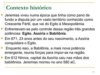 CONTEXTO HISTÓRICO
Havia uma disputa por um vasto território conhecido como
Crescente Fértil, que vai do Egito à Mesopotâmia.
Enfrentavam-se pelo controle dessa região três grandes
potências: Egito, Assíria e Babilônia.
Enquanto isso, a Babilônia, a mais nova potência emergente,
reunia forças para impor-se na região.
No meio dessa disputa estava Judá que se encontrava dividida
em relação a quem deveria apoiar.
Jeremias conclamar todo Judá a render-se ao império
babilônico como uma disciplina ordenada pelo Senhor.
2.13 Tal como Adão e Eva, não obedecem a Deus e fazem as
escolhas que querem.
7.21,22 – Deus não ordenou holocaustos e sacrifícios.
18
 