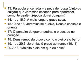 21 Zedequias pede um milagre
22 Advertência ao rei Jeoaquim (será sepultado como
jumento -22.19)
23 Repreensão aos falsos profetas (10 a 14).
24 Dois cestos de figos: os de Judá e os exilados.
25 Invasão iminente (por 23 anos Jeremias a anunciara) e
exílio por 70 anos.
26 Jeremias ameaçado de morte
27 ao 28 Rebelião ou submissão? Jeremias anda com uma
canga no pescoço como sinal de submissão à Babilônia.
24
 
