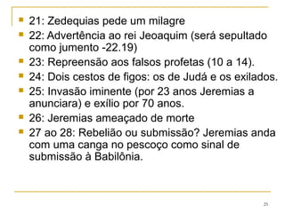29 Carta aos exilados
30 ao 31 Promessa de uma nova aliança.
32 ao 33 Jeremias, preso, compra um campo. A alegria e a
prosperidade retornariam.
34 Senhores enganam escravos (rei Zedequias; Dt 15.12-18)
35 e 36 (volta 10 anos atrás) os Recabitas, o rei Jeoaquim
queima o rolo.
37 ao 38 Jeremias é preso, é espancado e preso numa cela
subterrânea, depois no pátio do palácio é alimentado com
pão (37.21), depois é colocado num poço e dele resgatado
(38.8-13)
25
 