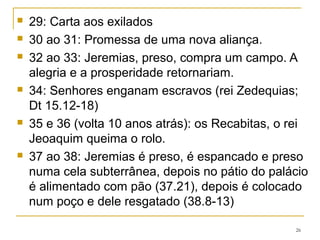 39.1 ao 40.6 Jerusalém é tomada
4.7 ao 41.18 O governador é assassinado
42.1 ao 43.7 Fuga para o Egito
43.8 ao 44.30 Um apelo vindo do Egito
45 Baruque (cap relacionado com o 36)
46 ao 51 Profecias contra as nações. 51.11 Profetisa a
tomada da Babilônia pelos Medos por Ciro no ano 539 aC.
51.64 Jeremias termina.
52 Pós-escrito – completa o cap 39, semelhante a 2 Rs 25.
26
 