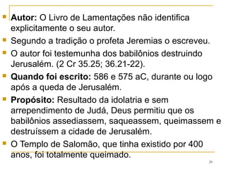 29
ESTRUTURA LITERÁRIA
São 5 cantos fúnebres , chamados de “Pentateuco da dor”.
Descrevem, de modo doloroso e poético, a destruição de
Jerusalém pelos babilônicos em 586 AC, e os acontecimentos
que se sucederam a essa catástrofe nacional
Os poemas foram escritos de forma simétrica, tendo cada
capítulo 22 versículos , o nº de letras do alfabeto hebraico;
A exceção é o capítulo 3, que é composto de 66 versículos: 3
versos para cada letra do alfabeto;
O capítulo 5 não forma acróstico, provavelmente para dar
maior liberdade ao profeta de expressar-se à Deus em oração.
 