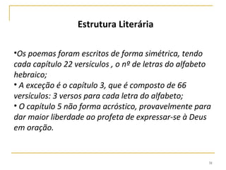 31
CENÁRIO DA TRAGÉDIA
As condições de Jerusalém eram terríveis: fome, sede,
matanças, incêndios, saques e exílio 2Rs 24-25.
Durante o cerco de 2,5 anos doenças endêmicas e a morte
era comuns (2Rs 25.1, Ez 5.12).
A fome foi tão grave que alguns recorreram ao canibalismo,
comendo os próprios filhos (2.20; 4.10; Ez 5.10).
 