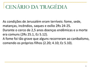 33
CENÁRIO DA TRAGÉDIA
Mesmo mantendo-se fiéis ao Senhor
esse grupo sofreu juntamente com os
demais que experimentaram o
julgamento de Deus pelos seus pecados.
Foi no meio desse sofrimento que este
remanescente fiel pode dizer: "As
misericórdias do Senhor são a causa de
não sermos consumidos, pois as suas
misericórdias não têm fim“ 3.22 .
 