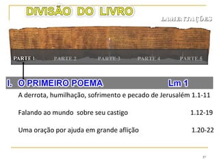 37
PARTE 4PARTE 2 PARTE 5
LAMENTAÇÕESLAMENTAÇÕES
PARTE 1
A severidade do castigo e pensamentos de misericórdia 3.1-24
Submissão e humildade trazem misericórdia 3.35-39
O arrependimento deles chega tarde demais 3.40-47
O profeta e o povo confiam em Deus 3.48-66
 