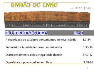 39
LAMENTAÇÕESLAMENTAÇÕES
PARTE 1 PARTE 4PARTE 2 PARTE 3
Uma lembrança de seu estado lamentável 5.1-10
Ninguém está isento do sofrimento 5.11-14
Todo o orgulho e a alegria se foram 5.15-18
O apelo final desesperado 5.19-22
 