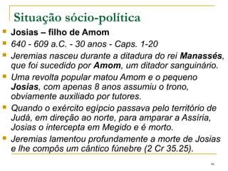  Jeoaquim– tinha 25 anos, filho mais velho de Josias (1.3)
 609-597 a.C.-11 anos - Caps. 12.7; 13.27; 21; 25; 27; 28; 33; 35; 36; 45
 Reinou de 608 a 597 a.C. e foi um vassalo do poder egípcio.
 No começo de seu governo Jeoaquim preocupa-se em construir um
novo palácio, num momento de crise econômica, pois Judá era
obrigado a pagar tributos ao Egito.
 Jeremias e outro profeta, Urias, declaram o governo de Jeoaquim
como ganancioso, assassino e violento, por não cumprir sua função
real de exercer a justiça, o direito e proteger os mais fracos.
 Denunciam a falsa segurança anunciada pelos profetas (a maioria
dos profetas pronunciava profecias otimistas, de conquistas e
independência).
 O povo tinha confiança no Templo, quase superstição, Deus sempre
protegeria Jerusalém, como em 701(2 Rs18-19 e Is 36-37)
46
 